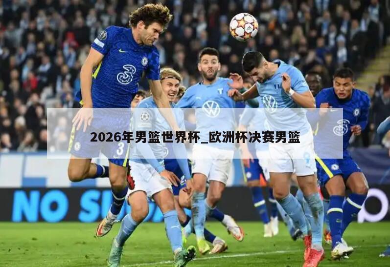 2026年男篮世界杯_欧洲杯决赛男篮