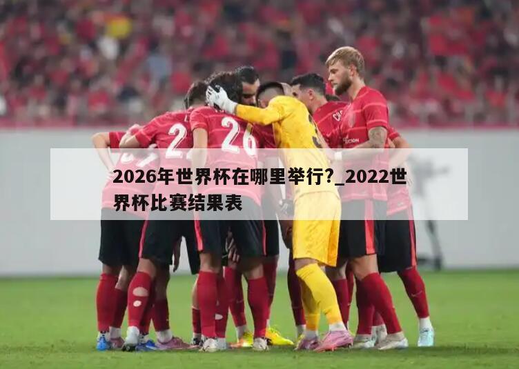 2026年世界杯在哪里举行?_2022世界杯比赛结果表