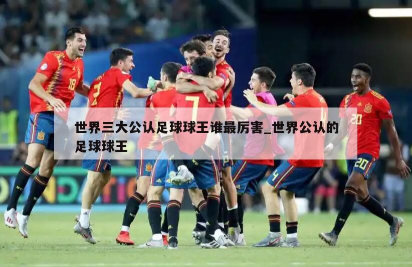 世界三大公认足球球王谁最厉害_世界公认的足球球王