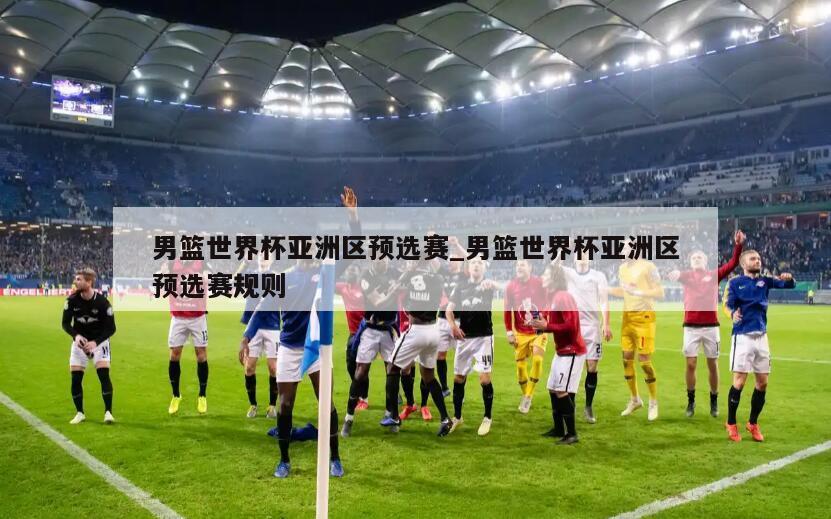 男篮世界杯亚洲区预选赛_男篮世界杯亚洲区预选赛规则