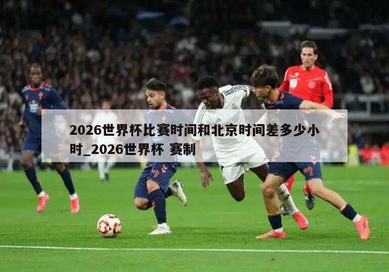 2026世界杯比赛时间和北京时间差多少小时_2026世界杯 赛制