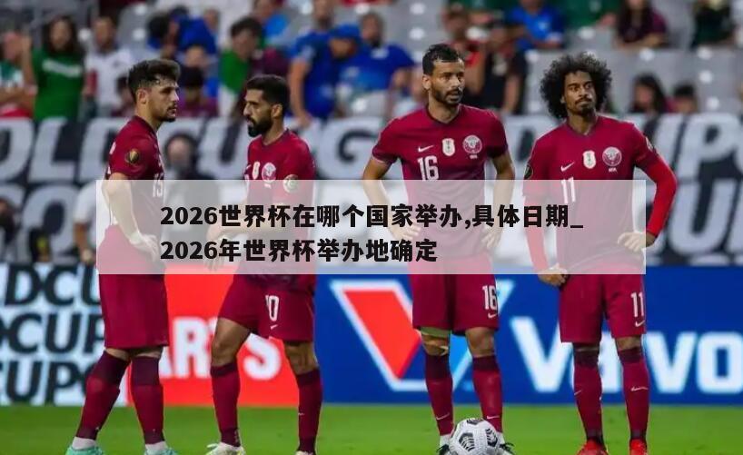 2026世界杯在哪个国家举办,具体日期_2026年世界杯举办地确定